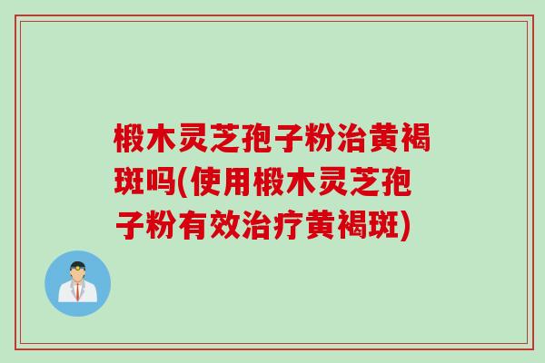椴木灵芝孢子粉治黄褐斑吗(使用椴木灵芝孢子粉有效治疗黄褐斑)