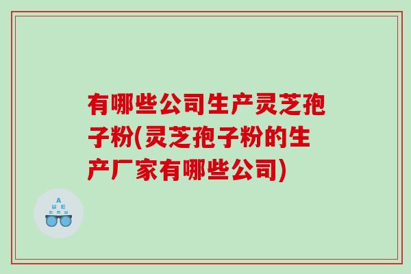 有哪些公司生产灵芝孢子粉(灵芝孢子粉的生产厂家有哪些公司)