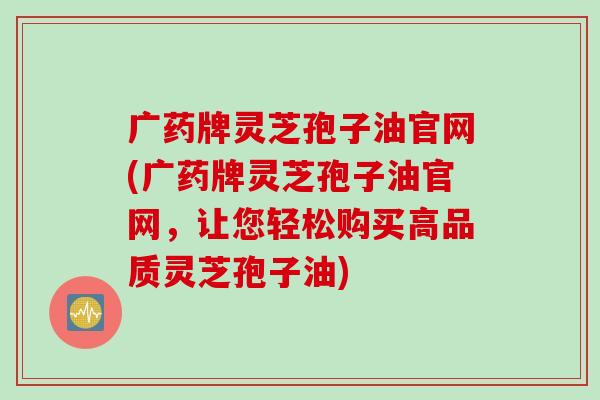 广药牌灵芝孢子油官网(广药牌灵芝孢子油官网，让您轻松购买高品质灵芝孢子油)