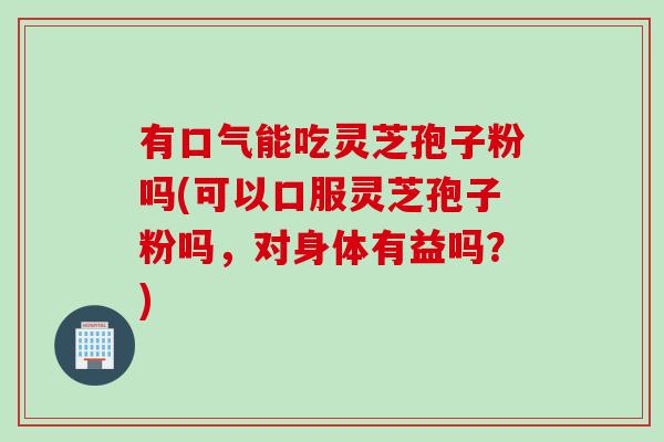有口气能吃灵芝孢子粉吗(可以口服灵芝孢子粉吗，对身体有益吗？)