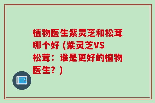 植物医生紫灵芝和松茸哪个好 (紫灵芝VS松茸：谁是更好的植物医生？)