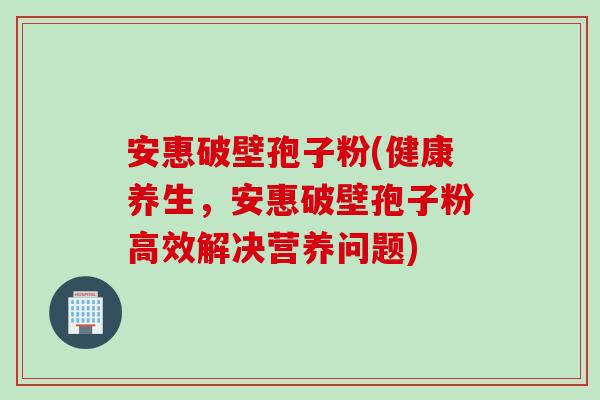 安惠破壁孢子粉(健康养生，安惠破壁孢子粉高效解决营养问题)