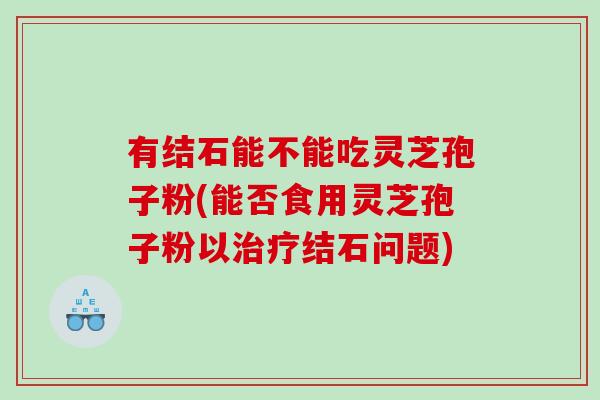 有结石能不能吃灵芝孢子粉(能否食用灵芝孢子粉以治疗结石问题)