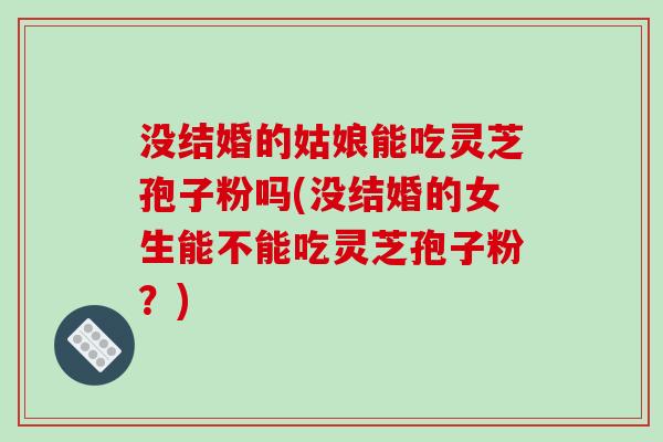 没结婚的姑娘能吃灵芝孢子粉吗(没结婚的女生能不能吃灵芝孢子粉？)