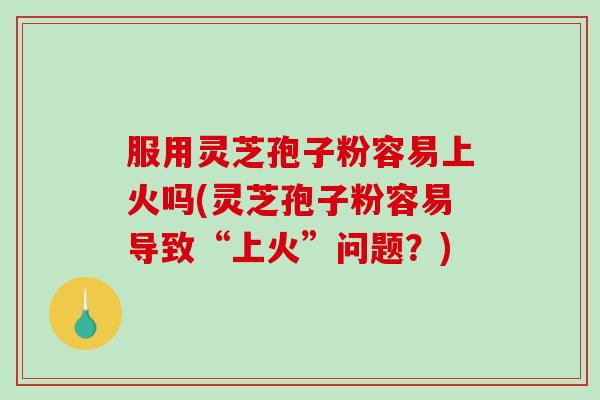 服用灵芝孢子粉容易上火吗(灵芝孢子粉容易导致“上火”问题？)