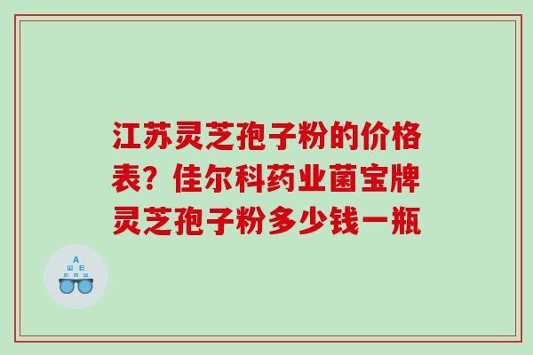 江苏灵芝孢子粉的价格表？佳尔科药业菌宝牌灵芝孢子粉多少钱一瓶