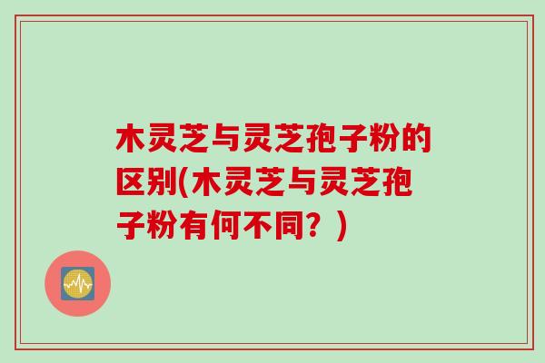 木灵芝与灵芝孢子粉的区别(木灵芝与灵芝孢子粉有何不同?) 木灵芝与灵芝孢子粉的区别(木灵芝与灵芝孢子粉有何不同?)