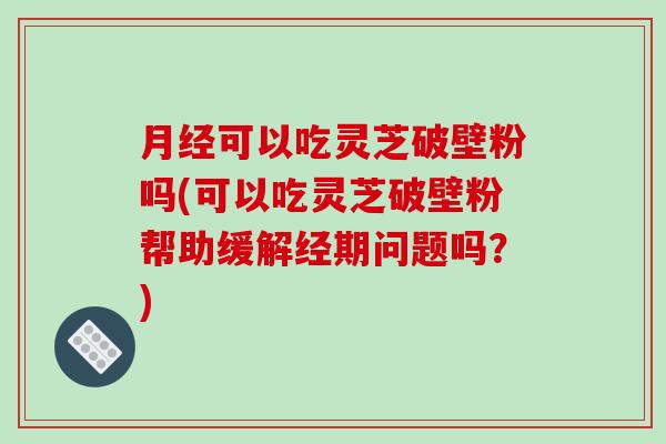 月经可以吃灵芝破壁粉吗(可以吃灵芝破壁粉帮助缓解经期问题吗？)