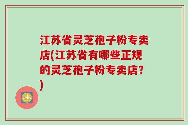 江苏省灵芝孢子粉专卖店(江苏省有哪些正规的灵芝孢子粉专卖店？)