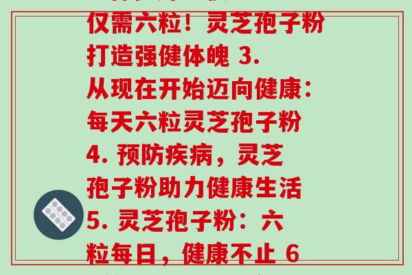 每天六粒灵芝孢子粉(1. 六粒灵芝孢子粉：保健好习惯 2. 仅需六粒！灵芝孢子粉打造强健体魄 3. 从现在开始迈向健康：每天六粒灵芝孢子粉 4. 预防疾病，灵芝孢子粉助力健康生活 5. 灵芝孢子粉：六粒每日，健康不止 6. 简单易行的健康保障：每天六粒灵芝孢子粉)