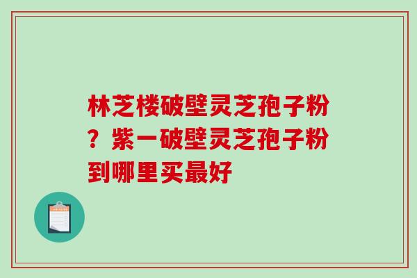 林芝楼破壁灵芝孢子粉?紫一破壁灵芝孢子粉到哪里买好 林芝楼破壁灵芝孢子粉?紫一破壁灵芝孢子粉到哪里买好