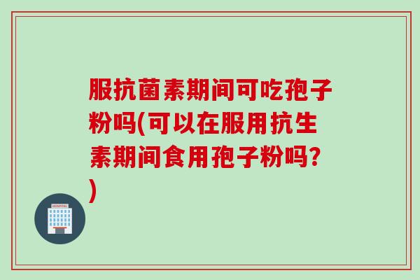 服抗菌素期间可吃孢子粉吗(可以在服用抗生素期间食用孢子粉吗？)
