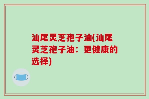 汕尾灵芝孢子油(汕尾灵芝孢子油：更健康的选择)