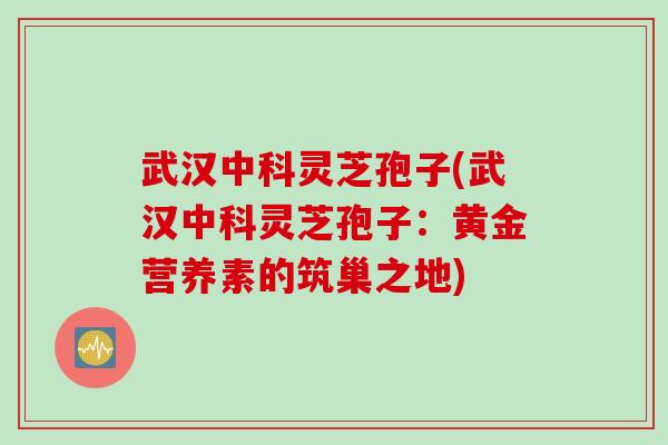 武汉中科灵芝孢子(武汉中科灵芝孢子：黄金营养素的筑巢之地)