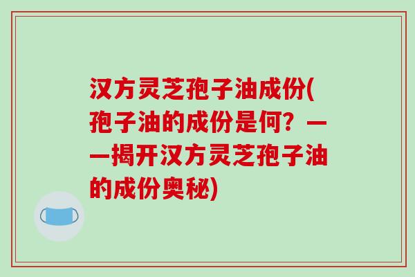 汉方灵芝孢子油成份(孢子油的成份是何？——揭开汉方灵芝孢子油的成份奥秘)