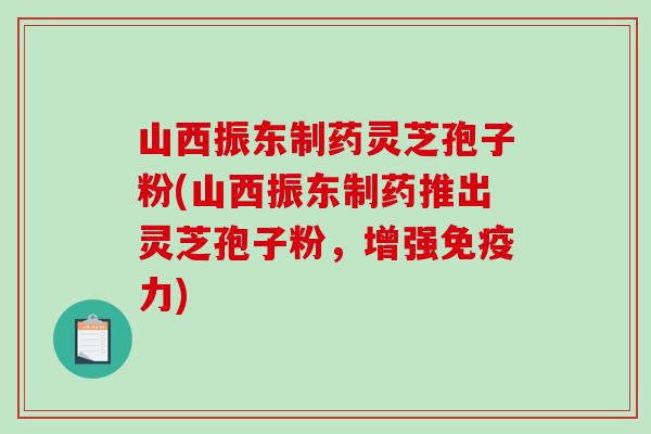 山西振东制药灵芝孢子粉(山西振东制药推出灵芝孢子粉，增强免疫力)