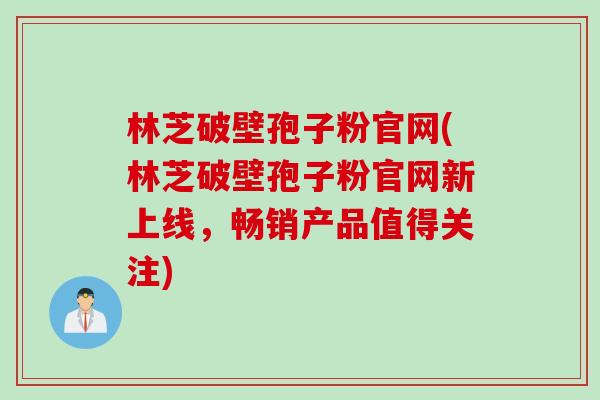 林芝破壁孢子粉官网(林芝破壁孢子粉官网新上线，畅销产品值得关注)
