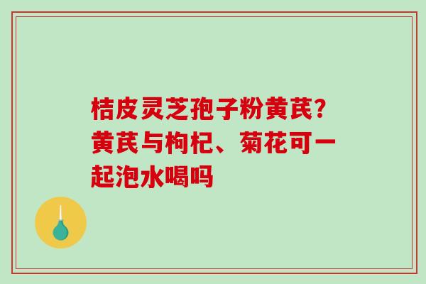 桔皮灵芝孢子粉黄芪？黄芪与枸杞、菊花可一起泡水喝吗