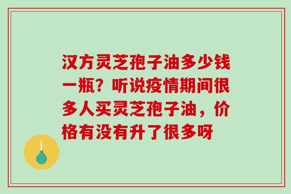 汉方灵芝孢子油多少钱一瓶？听说疫情期间很多人买灵芝孢子油，价格有没有升了很多呀
