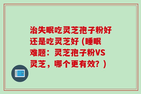 治失眠吃灵芝孢子粉好还是吃灵芝好 (睡眠难题：灵芝孢子粉VS灵芝，哪个更有效？)