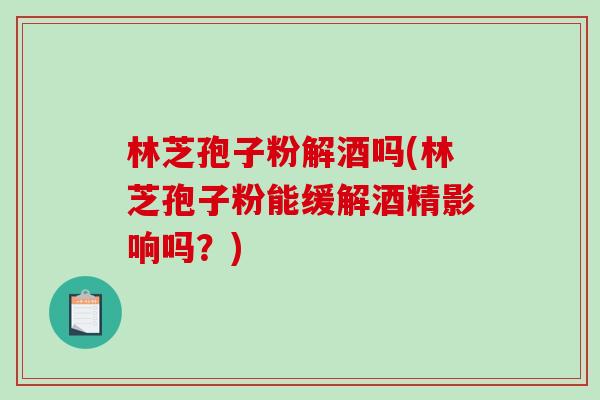 林芝孢子粉解酒吗(林芝孢子粉能缓解酒精影响吗？)