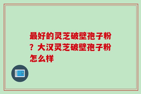 最好的灵芝破壁孢子粉？大汉灵芝破壁孢子粉怎么样