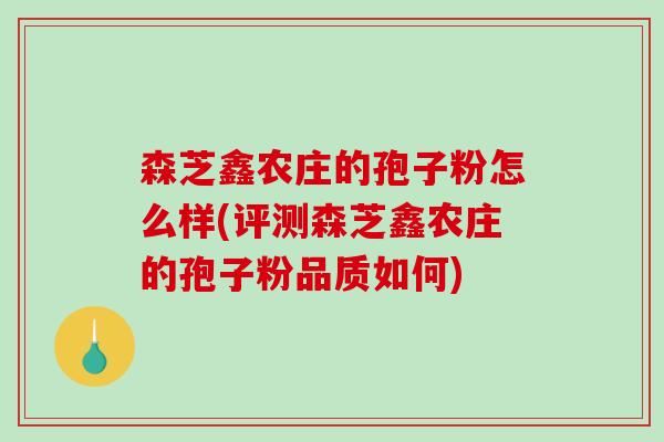 森芝鑫农庄的孢子粉怎么样(评测森芝鑫农庄的孢子粉品质如何) 森芝鑫农庄的孢子粉怎么样(评测森芝鑫农庄的孢子粉品质如何)