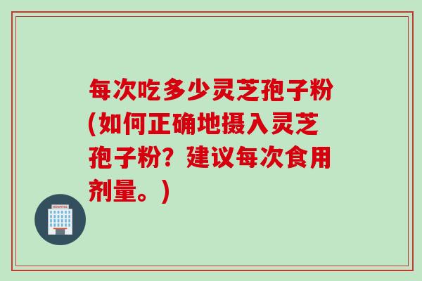每次吃多少灵芝孢子粉(如何正确地摄入灵芝孢子粉?建议每次食用剂量。) 每次吃多少灵芝孢子粉(如何正确地摄入灵芝孢子粉?建议每次食用剂量。)