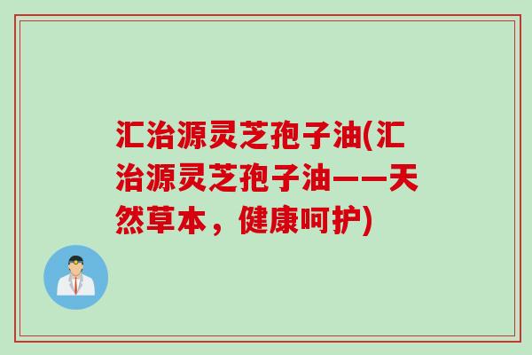 汇源灵芝孢子油(汇源灵芝孢子油——天然草本,健康呵护) 汇源灵芝孢子油(汇源灵芝孢子油——天然草本,健康呵护)