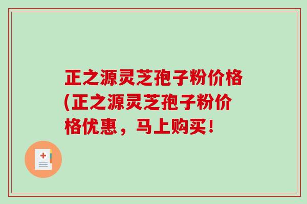 正之源灵芝孢子粉价格(正之源灵芝孢子粉价格优惠,马上购买! 正之源灵芝孢子粉价格(正之源灵芝孢子粉价格优惠,马上购买!