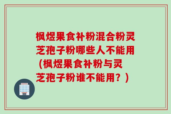 枫煜果食补粉混合粉灵芝孢子粉哪些人不能用 (枫煜果食补粉与灵芝孢子粉谁不能用？)