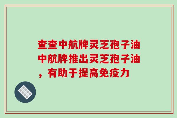 查查中航牌灵芝孢子油中航牌推出灵芝孢子油，有助于提高免疫力