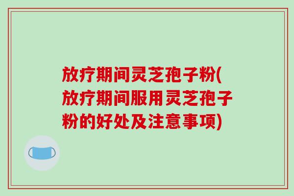 放疗期间灵芝孢子粉(放疗期间服用灵芝孢子粉的好处及注意事项)