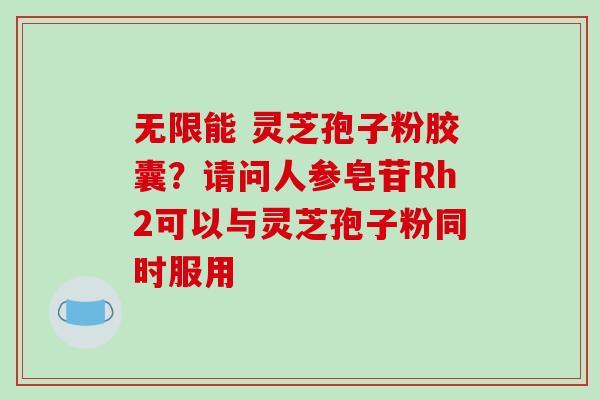 无限能 灵芝孢子粉胶囊？请问人参皂苷Rh2可以与灵芝孢子粉同时服用