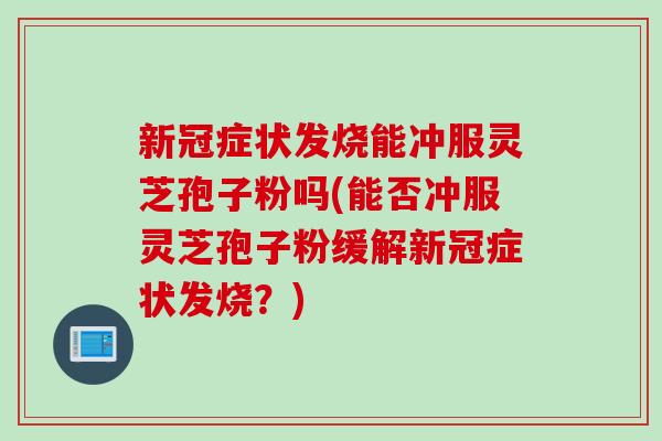 新冠症状发烧能冲服灵芝孢子粉吗(能否冲服灵芝孢子粉缓解新冠症状发烧？)