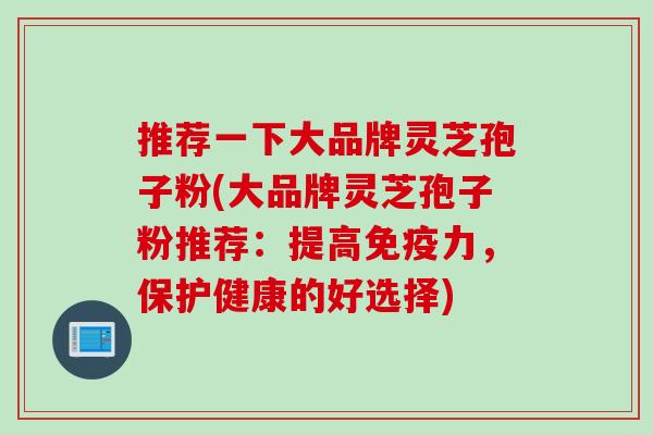 推荐一下大品牌灵芝孢子粉(大品牌灵芝孢子粉推荐：提高免疫力，保护健康的好选择)