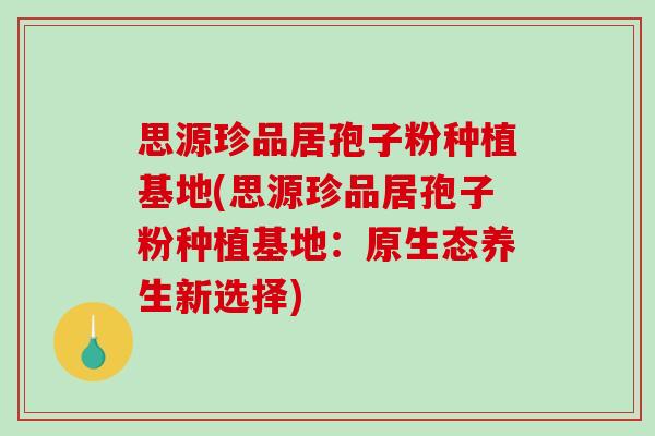 思源珍品居孢子粉种植基地(思源珍品居孢子粉种植基地：原生态养生新选择)