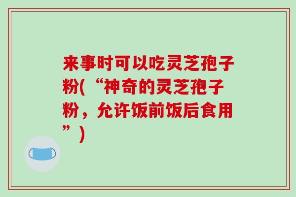来事时可以吃灵芝孢子粉(“神奇的灵芝孢子粉，允许饭前饭后食用”)