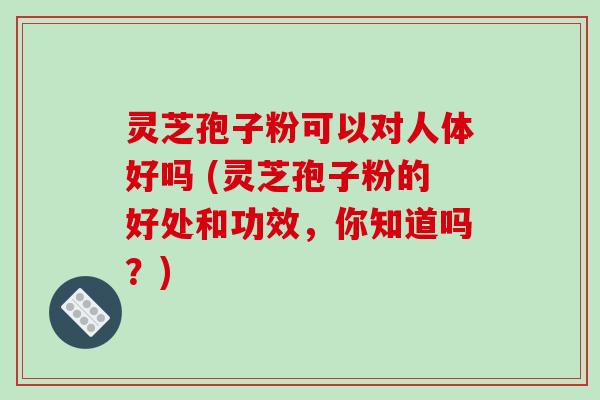灵芝孢子粉可以对人体好吗 (灵芝孢子粉的好处和功效，你知道吗？)
