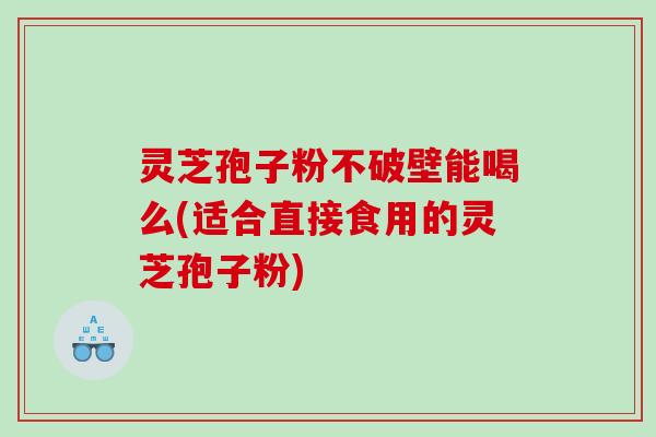 灵芝孢子粉不破壁能喝么(适合直接食用的灵芝孢子粉)