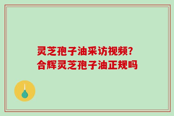 灵芝孢子油采访视频？合辉灵芝孢子油正规吗