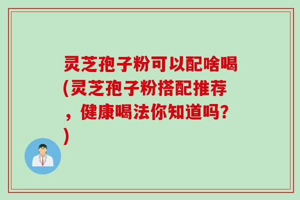 灵芝孢子粉可以配啥喝(灵芝孢子粉搭配推荐，健康喝法你知道吗？)