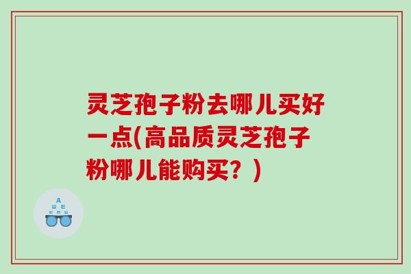 灵芝孢子粉去哪儿买好一点(高品质灵芝孢子粉哪儿能购买？)
