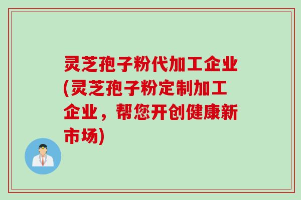 灵芝孢子粉代加工企业(灵芝孢子粉定制加工企业，帮您开创健康新市场)