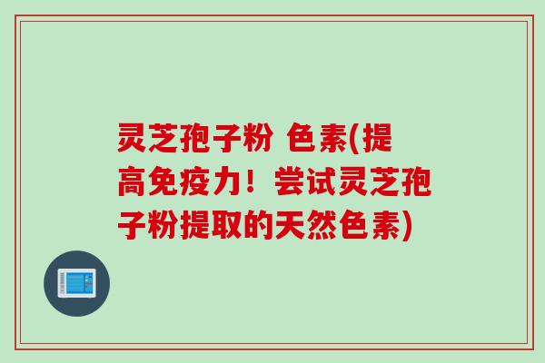 灵芝孢子粉 色素(提高免疫力！尝试灵芝孢子粉提取的天然色素)