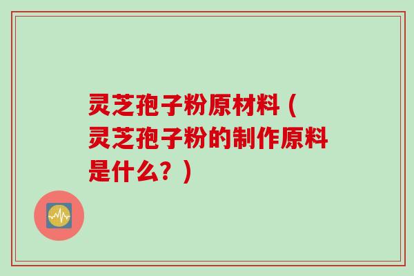 灵芝孢子粉原材料 (灵芝孢子粉的制作原料是什么？)