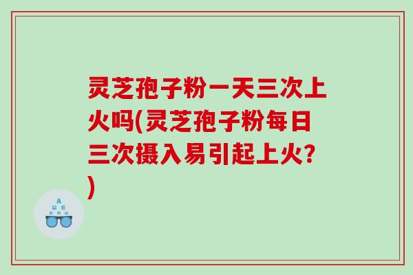 灵芝孢子粉一天三次上火吗(灵芝孢子粉每日三次摄入易引起上火？)