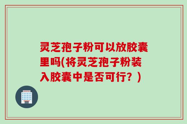 灵芝孢子粉可以放胶囊里吗(将灵芝孢子粉装入胶囊中是否可行？)