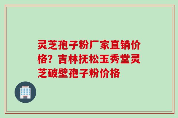 灵芝孢子粉厂家直销价格？吉林抚松玉秀堂灵芝破壁孢子粉价格