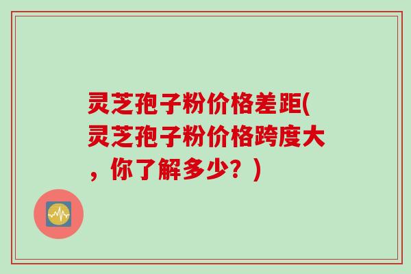 灵芝孢子粉价格差距(灵芝孢子粉价格跨度大，你了解多少？)